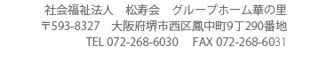 社会福祉法人松寿会グループホーム華の里〒563-8327　大阪府西区堺市鳳中町9丁290番地TEL 072-268-6030      FAX 072-268-6031